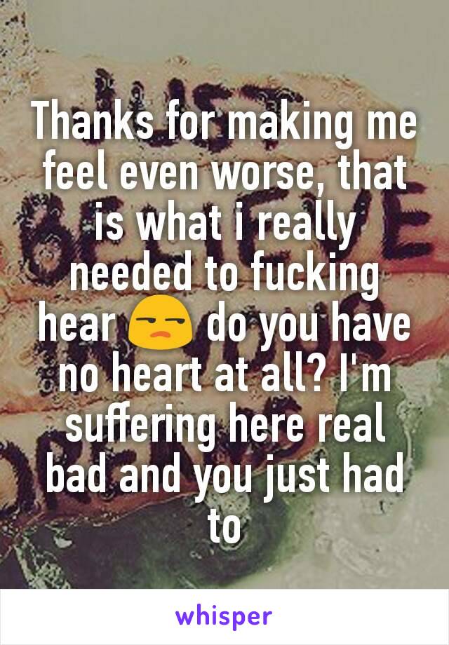 Thanks for making me feel even worse, that is what i really needed to fucking hear 😒 do you have no heart at all? I'm suffering here real bad and you just had to