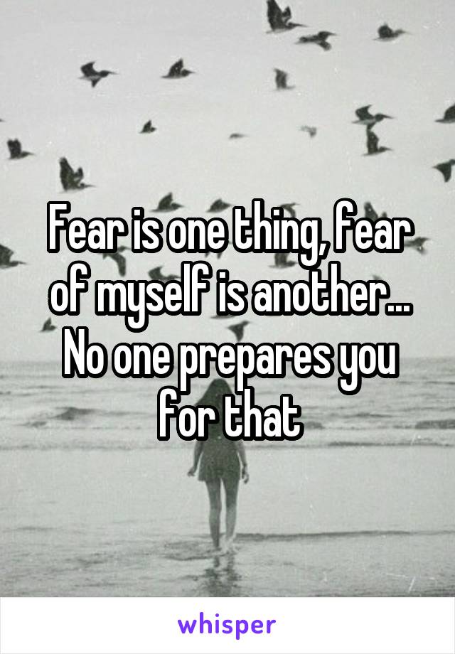 Fear is one thing, fear of myself is another... No one prepares you for that