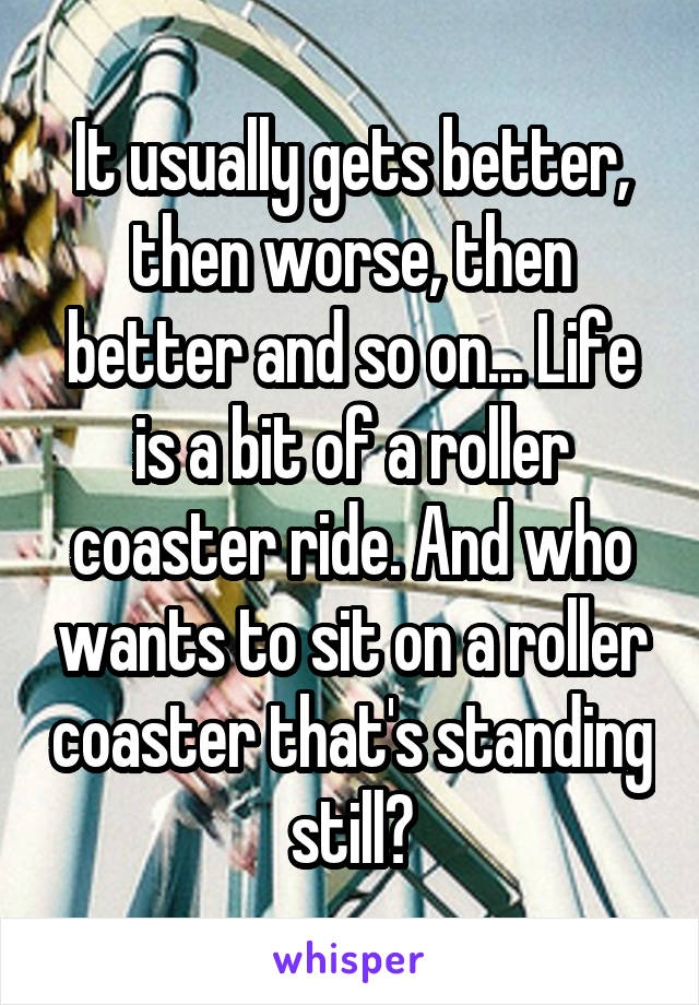 It usually gets better, then worse, then better and so on... Life is a bit of a roller coaster ride. And who wants to sit on a roller coaster that's standing still?