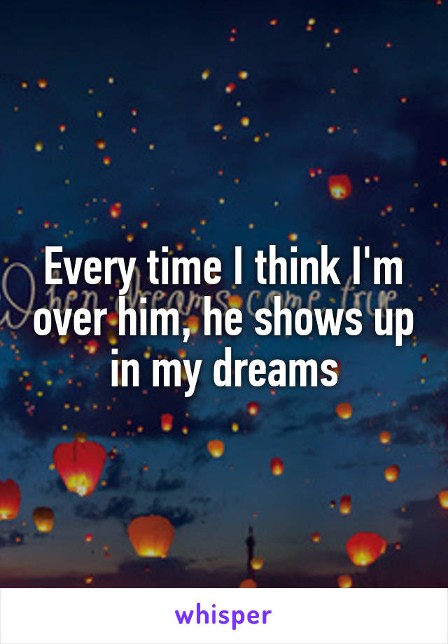 Every time I think I'm over him, he shows up in my dreams