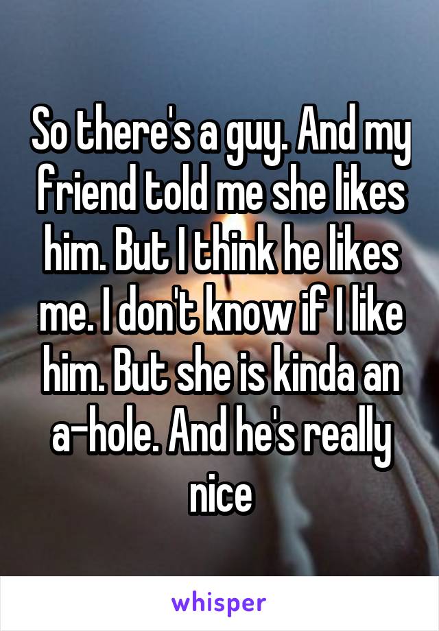 So there's a guy. And my friend told me she likes him. But I think he likes me. I don't know if I like him. But she is kinda an a-hole. And he's really nice