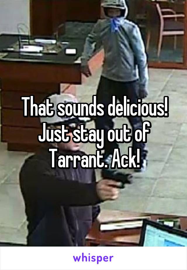 That sounds delicious! Just stay out of Tarrant. Ack!