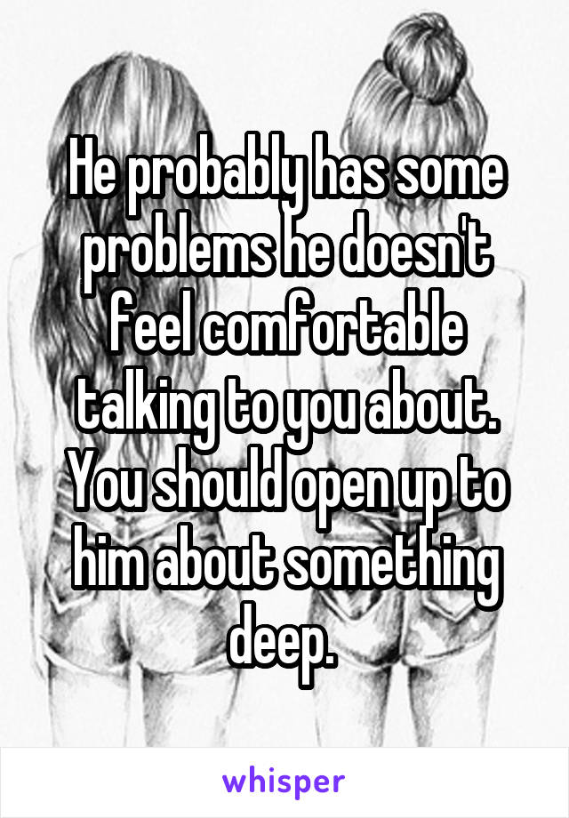 He probably has some problems he doesn't feel comfortable talking to you about. You should open up to him about something deep. 