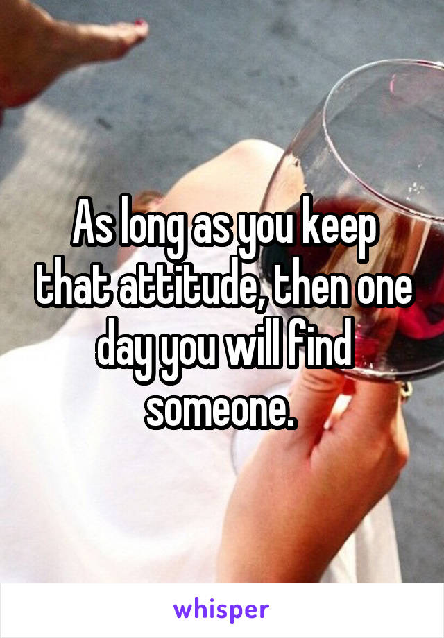 As long as you keep that attitude, then one day you will find someone. 