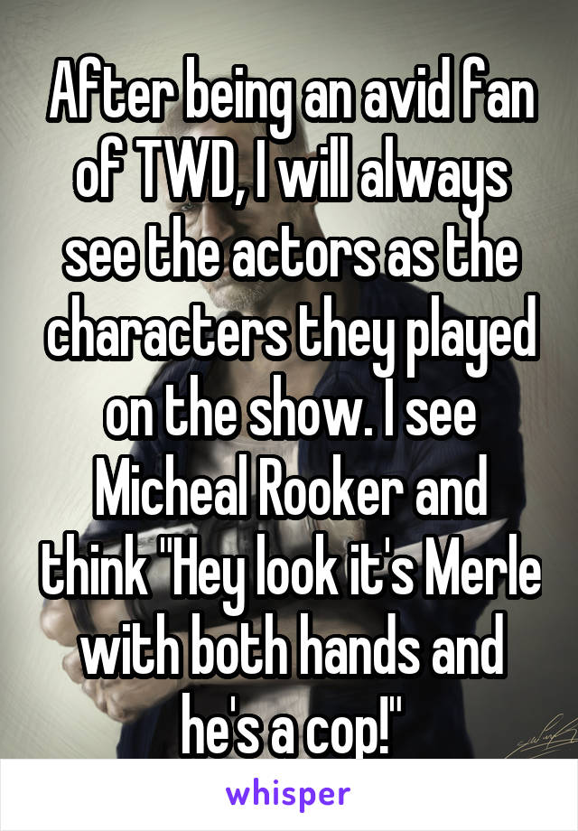 After being an avid fan of TWD, I will always see the actors as the characters they played on the show. I see Micheal Rooker and think "Hey look it's Merle with both hands and he's a cop!"