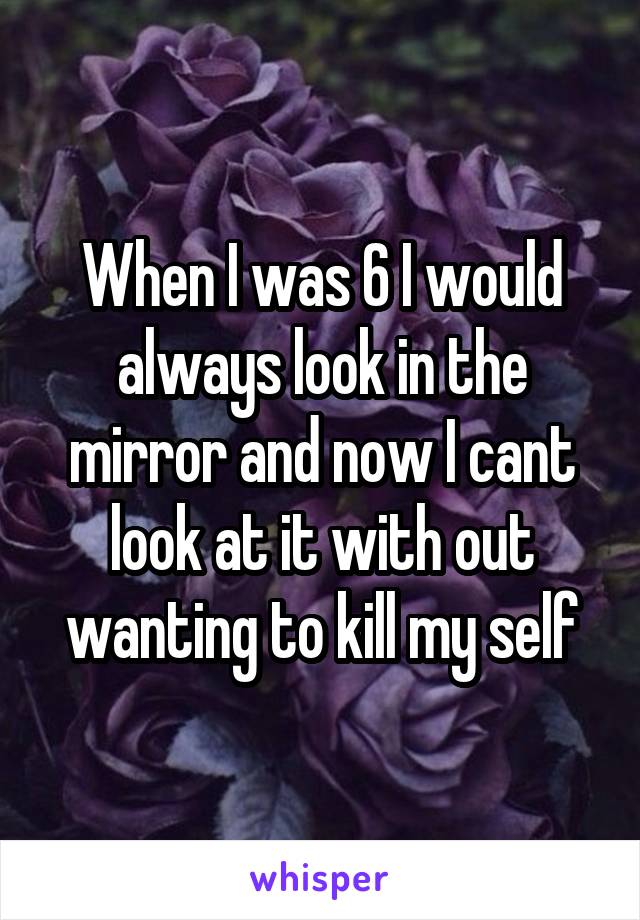 When I was 6 I would always look in the mirror and now I cant look at it with out wanting to kill my self