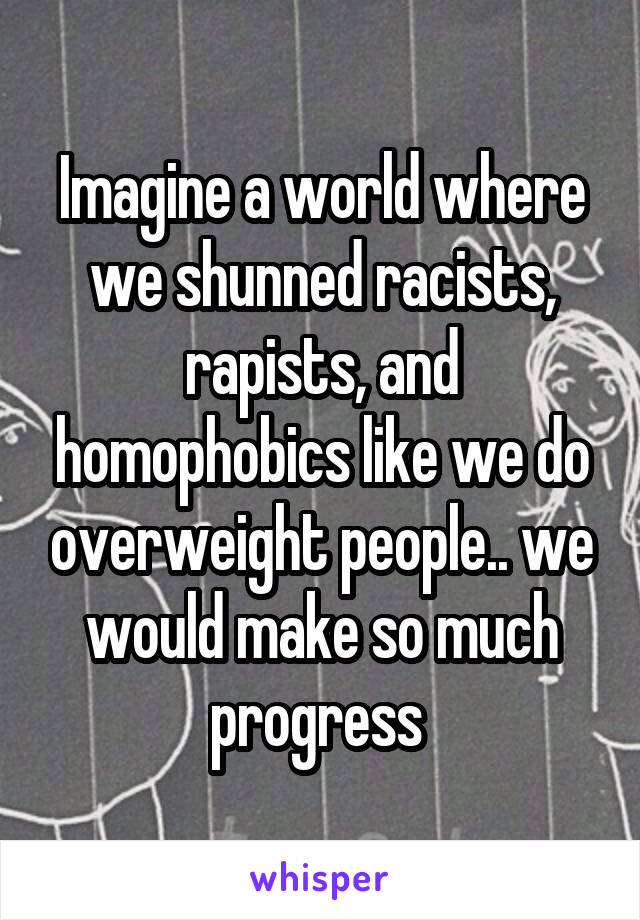 Imagine a world where we shunned racists, rapists, and homophobics like we do overweight people.. we would make so much progress 