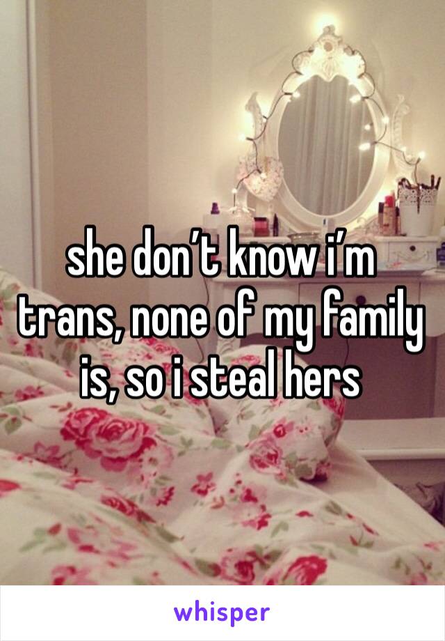 she don’t know i’m trans, none of my family is, so i steal hers