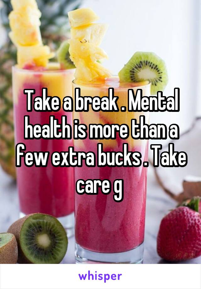 Take a break . Mental health is more than a few extra bucks . Take care g 