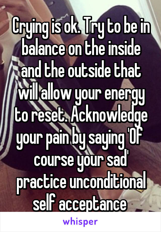 Crying is ok. Try to be in balance on the inside and the outside that will allow your energy to reset. Acknowledge your pain by saying 'Of  course your sad' practice unconditional self acceptance 