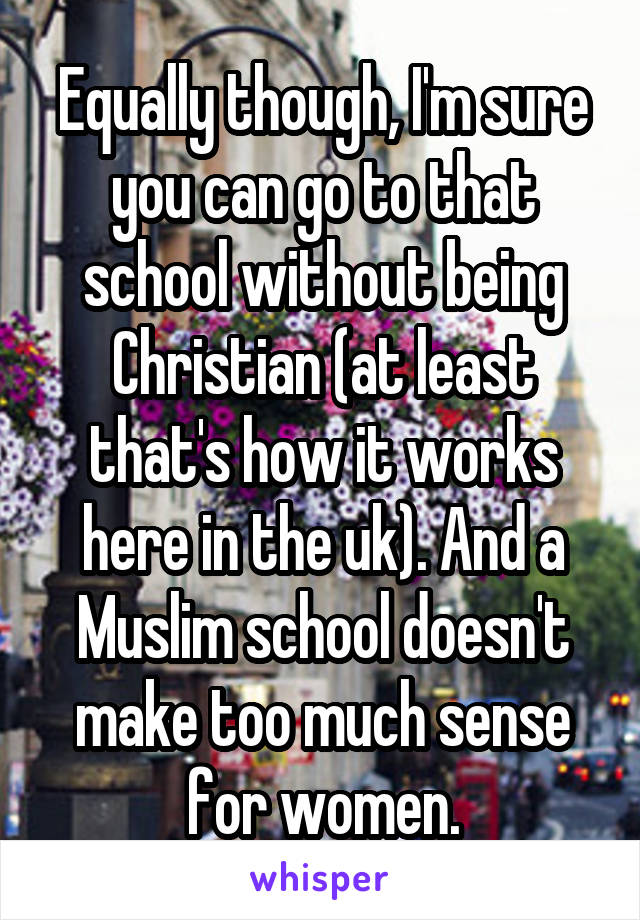 Equally though, I'm sure you can go to that school without being Christian (at least that's how it works here in the uk). And a Muslim school doesn't make too much sense for women.
