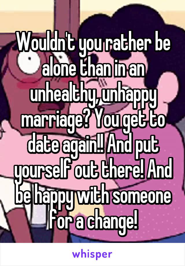 Wouldn't you rather be alone than in an unhealthy, unhappy marriage? You get to date again!! And put yourself out there! And be happy with someone for a change!