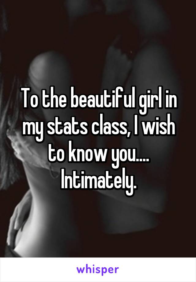 To the beautiful girl in my stats class, I wish to know you.... Intimately.