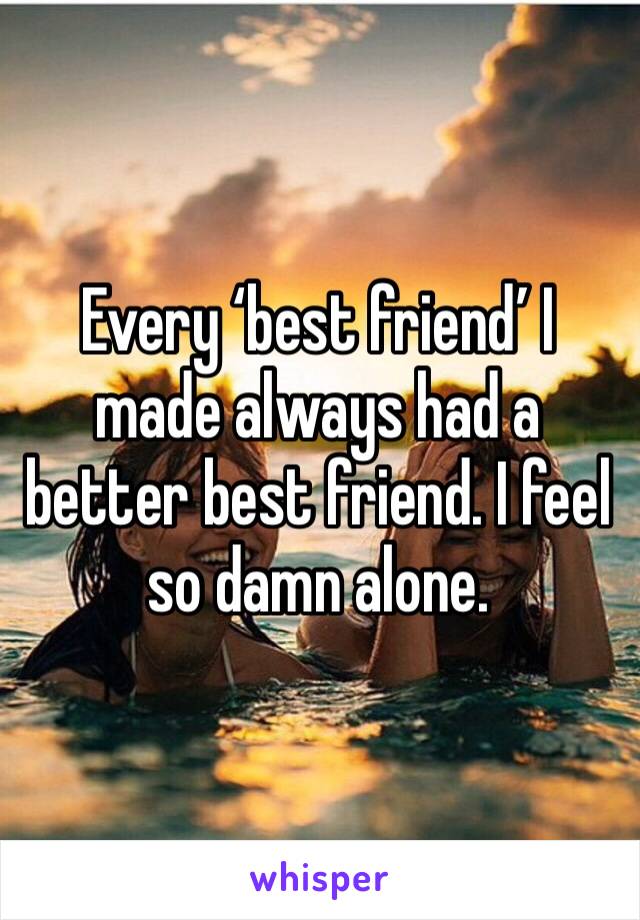 Every ‘best friend’ I  made always had a better best friend. I feel so damn alone.