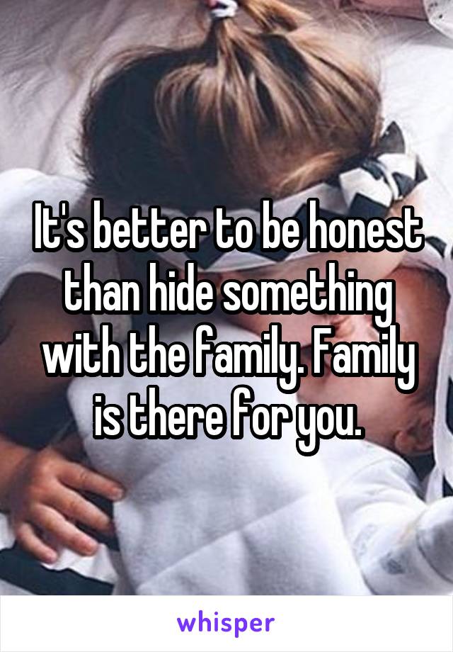 It's better to be honest than hide something with the family. Family is there for you.