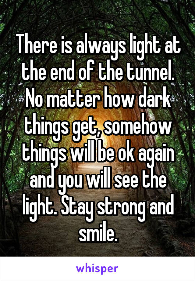 There is always light at the end of the tunnel. No matter how dark things get, somehow things will be ok again and you will see the light. Stay strong and smile.