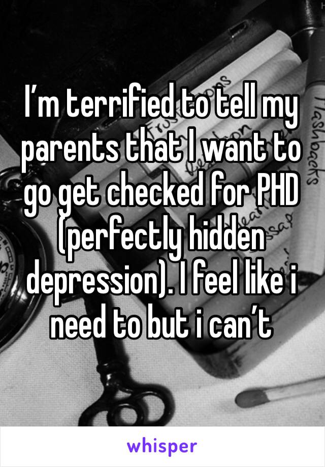 I’m terrified to tell my parents that I want to go get checked for PHD (perfectly hidden depression). I feel like i need to but i can’t