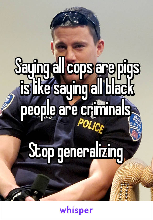 Saying all cops are pigs is like saying all black people are criminals 

Stop generalizing 