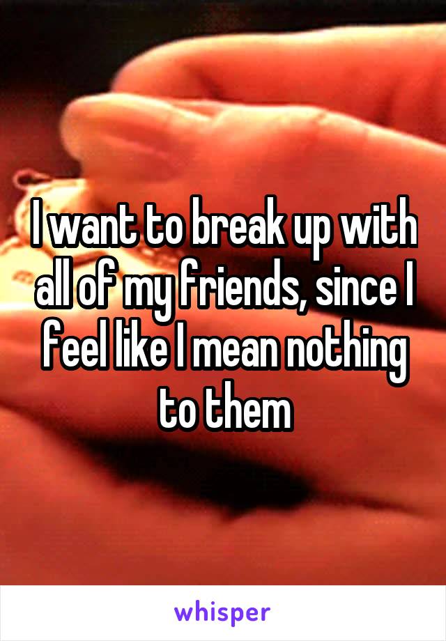 I want to break up with all of my friends, since I feel like I mean nothing to them