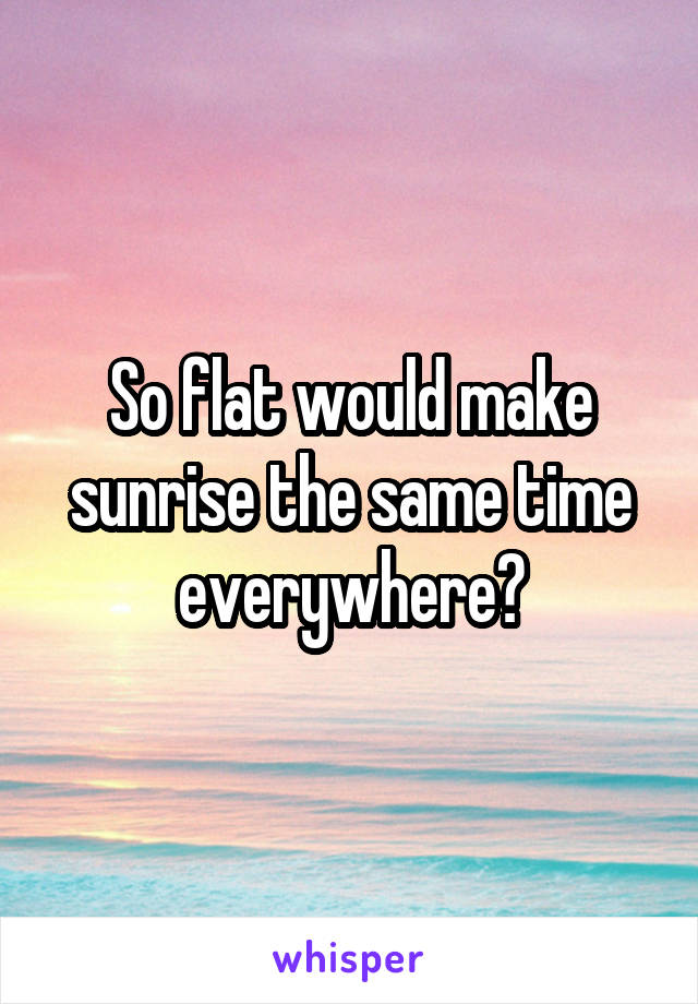 So flat would make sunrise the same time everywhere?