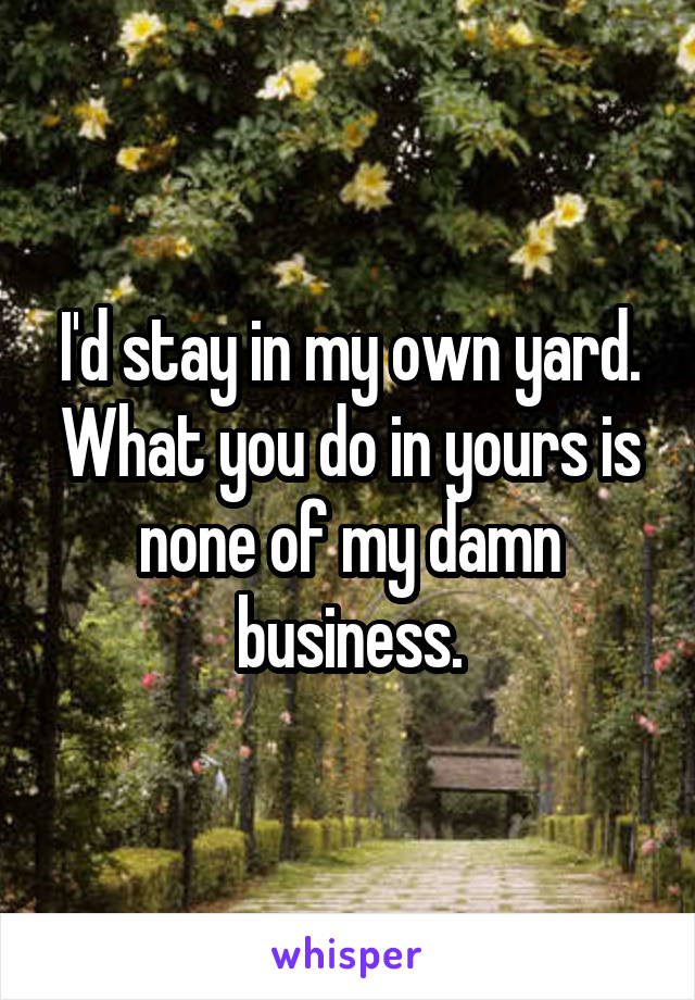 I'd stay in my own yard. What you do in yours is none of my damn business.