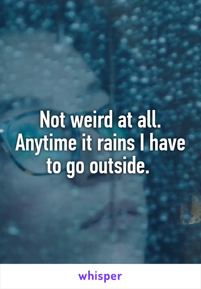 Not weird at all. Anytime it rains I have to go outside. 