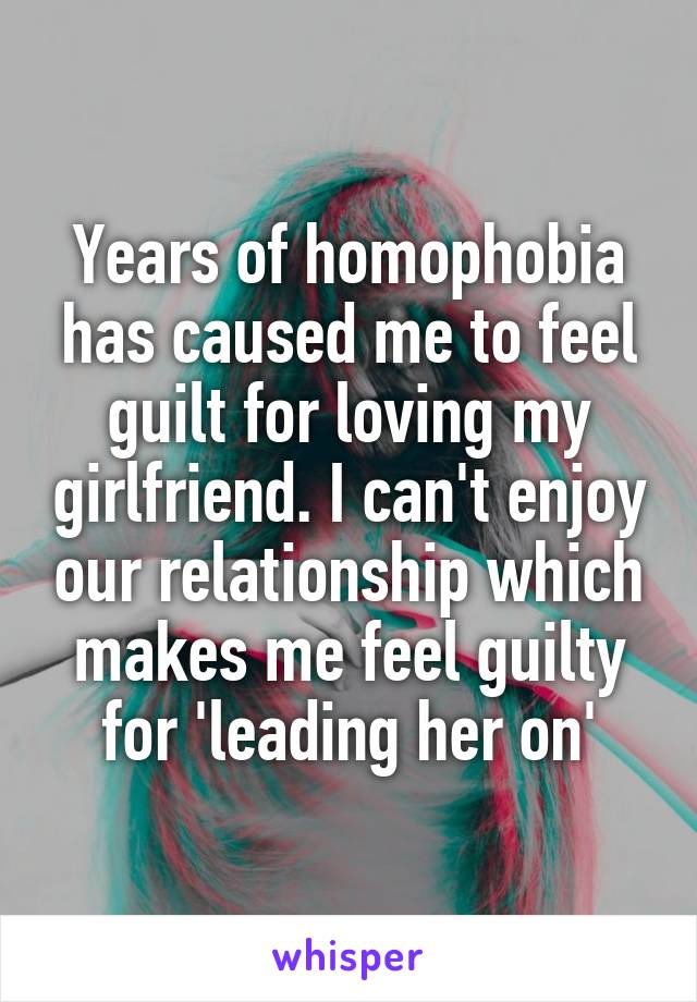 Years of homophobia has caused me to feel guilt for loving my girlfriend. I can't enjoy our relationship which makes me feel guilty for 'leading her on'