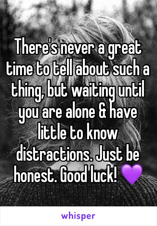 There's never a great time to tell about such a thing, but waiting until you are alone & have little to know distractions. Just be honest. Good luck! 💜