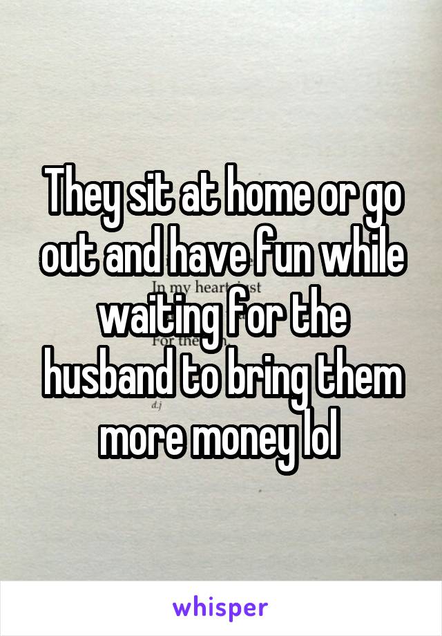 They sit at home or go out and have fun while waiting for the husband to bring them more money lol 