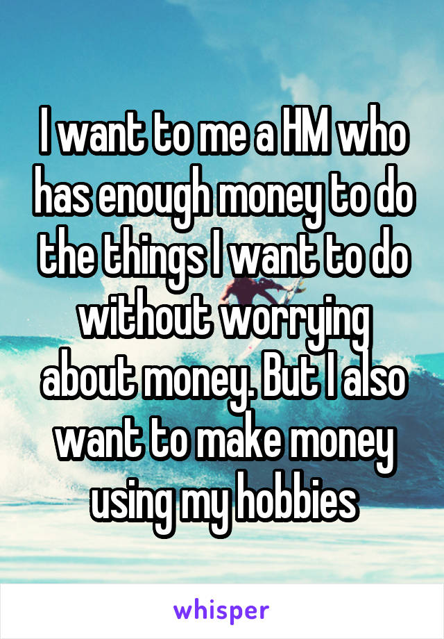 I want to me a HM who has enough money to do the things I want to do without worrying about money. But I also want to make money using my hobbies