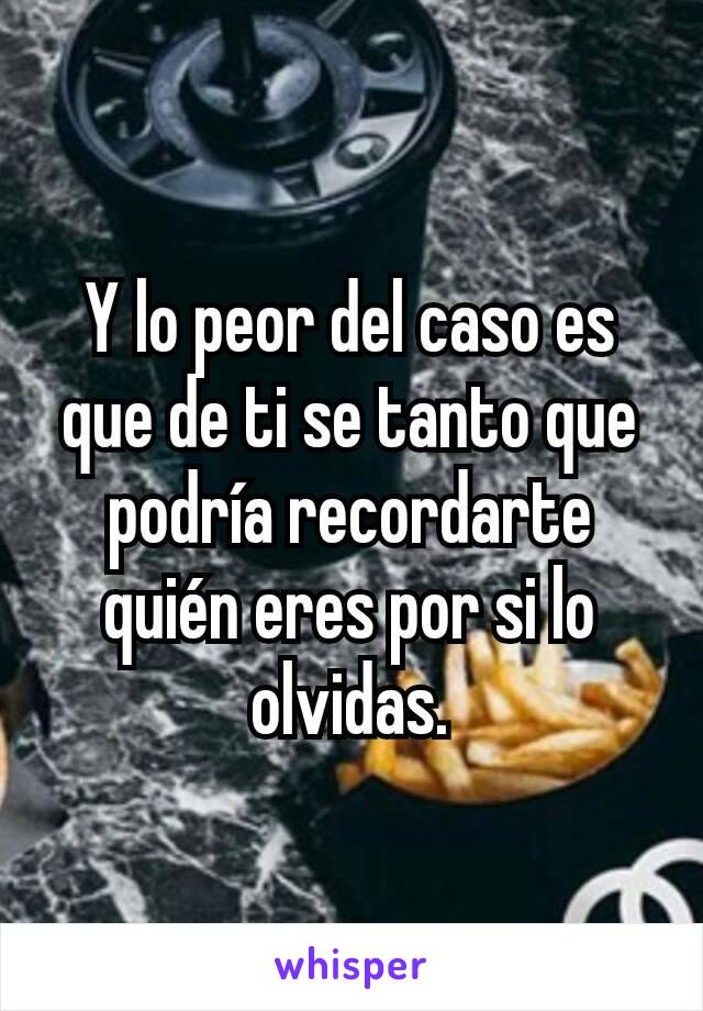 Y lo peor del caso es que de ti se tanto que podría recordarte quién eres por si lo olvidas.