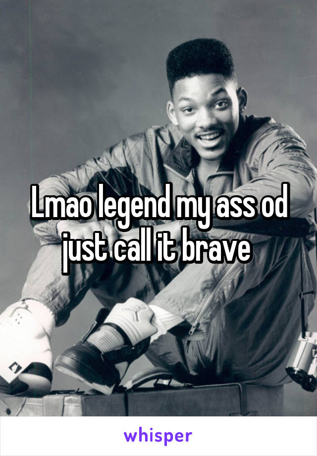 Lmao legend my ass od just call it brave 