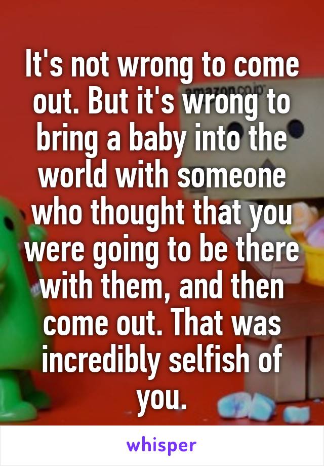 It's not wrong to come out. But it's wrong to bring a baby into the world with someone who thought that you were going to be there with them, and then come out. That was incredibly selfish of you.