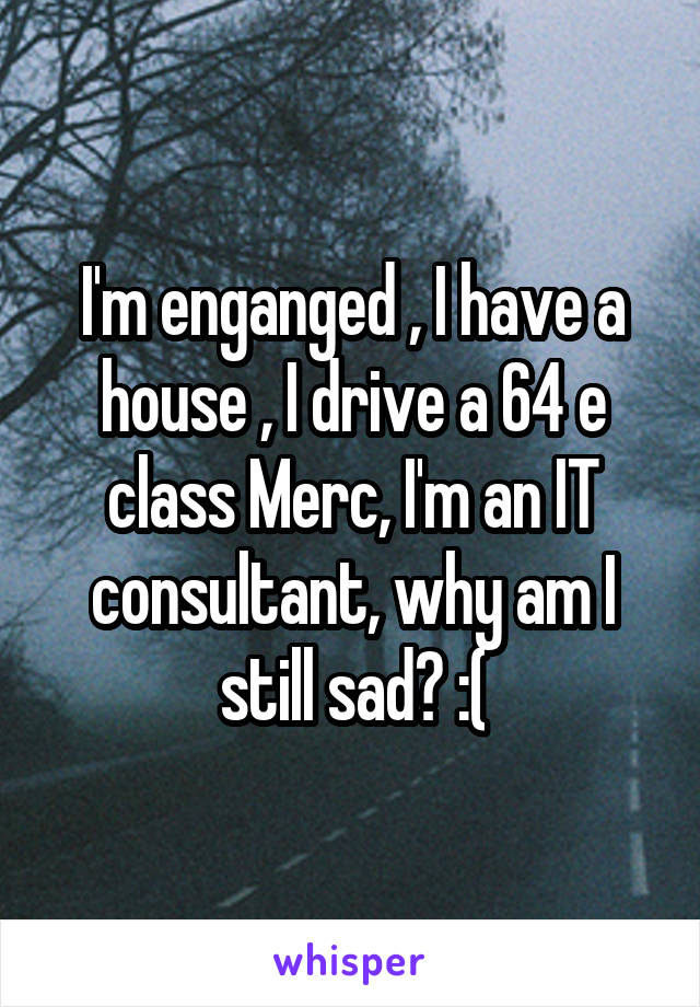 I'm enganged , I have a house , I drive a 64 e class Merc, I'm an IT consultant, why am I still sad? :(