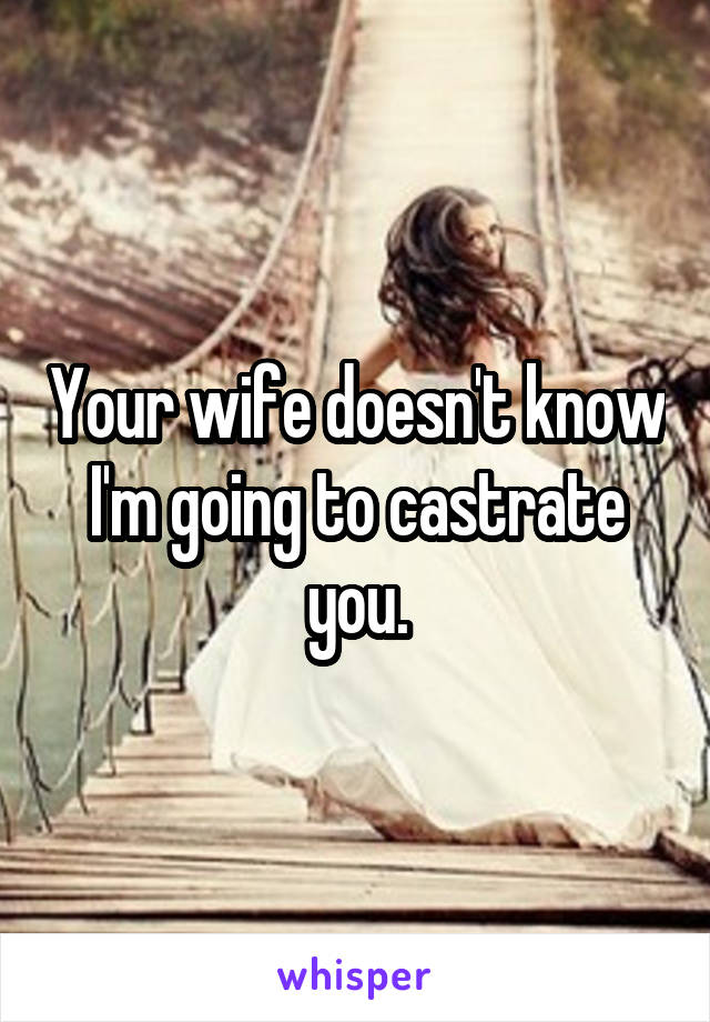 Your wife doesn't know I'm going to castrate you.