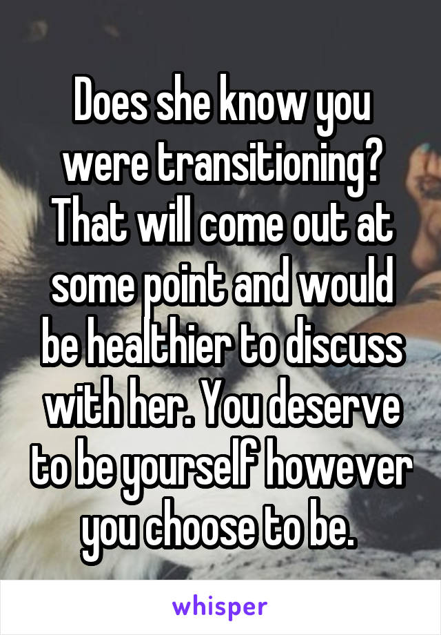 Does she know you were transitioning? That will come out at some point and would be healthier to discuss with her. You deserve to be yourself however you choose to be. 
