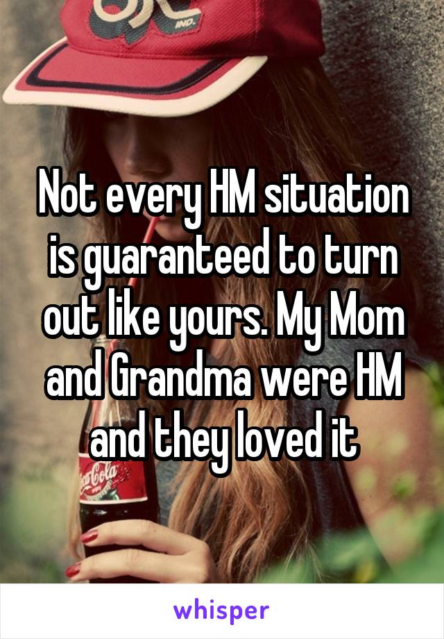 Not every HM situation is guaranteed to turn out like yours. My Mom and Grandma were HM and they loved it