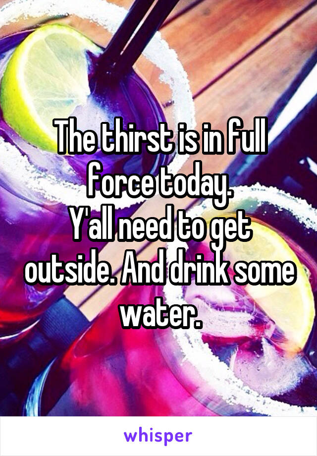 The thirst is in full force today.
Y'all need to get outside. And drink some water.