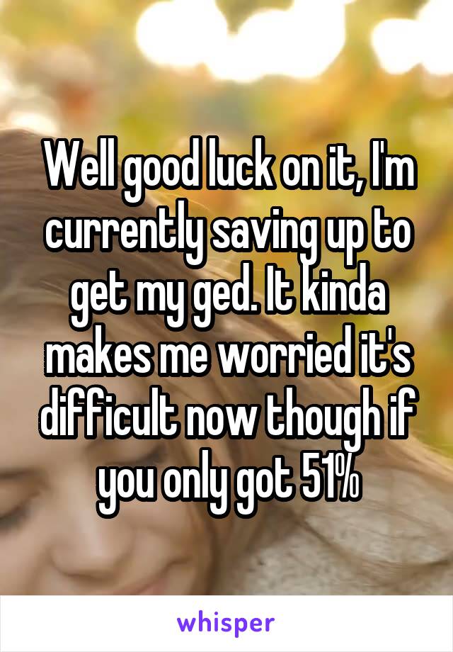 Well good luck on it, I'm currently saving up to get my ged. It kinda makes me worried it's difficult now though if you only got 51%