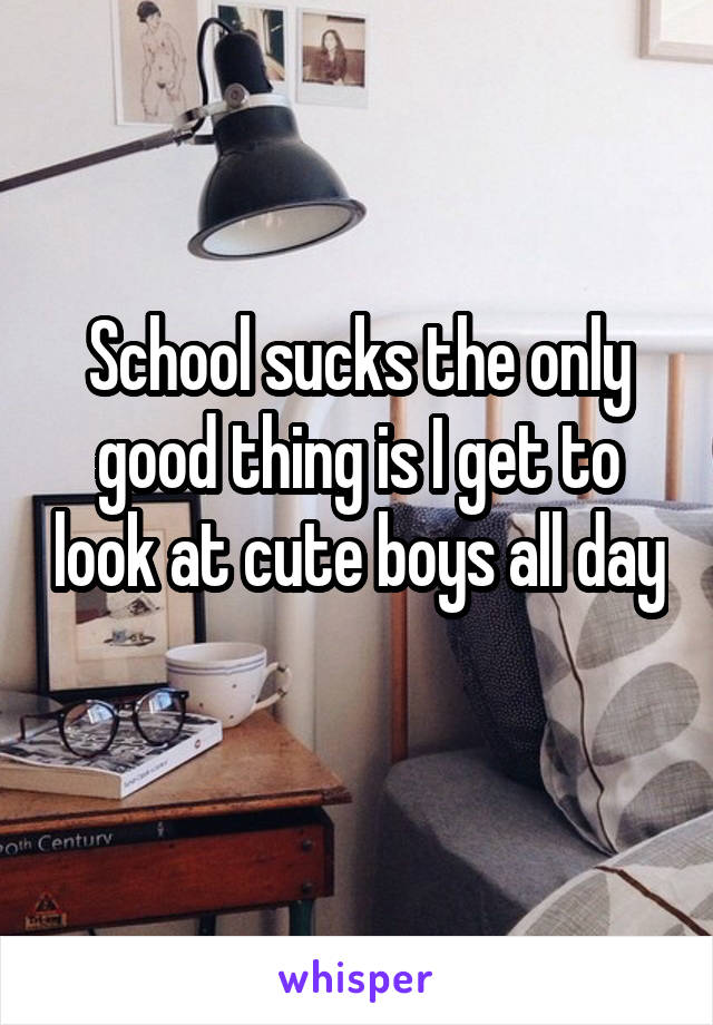 School sucks the only good thing is I get to look at cute boys all day 