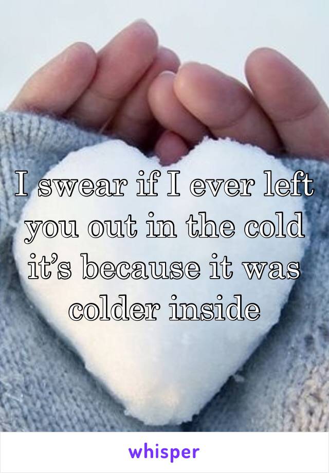 I swear if I ever left you out in the cold it’s because it was colder inside 