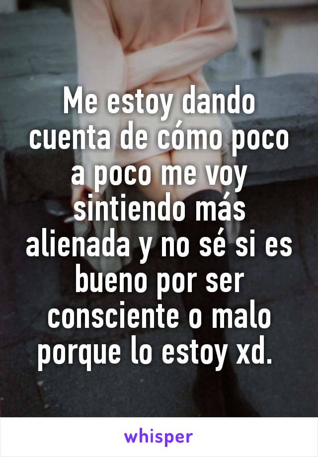 Me estoy dando cuenta de cómo poco a poco me voy sintiendo más alienada y no sé si es bueno por ser consciente o malo porque lo estoy xd. 