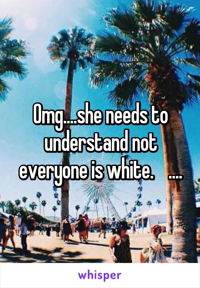 Omg....she needs to understand not everyone is white.    ....