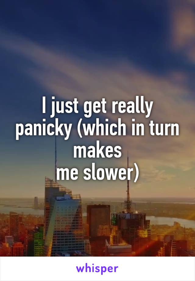 I just get really panicky (which in turn makes
 me slower) 