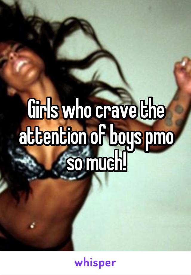 Girls who crave the attention of boys pmo so much!