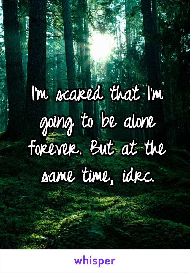 I'm scared that I'm going to be alone forever. But at the same time, idrc.