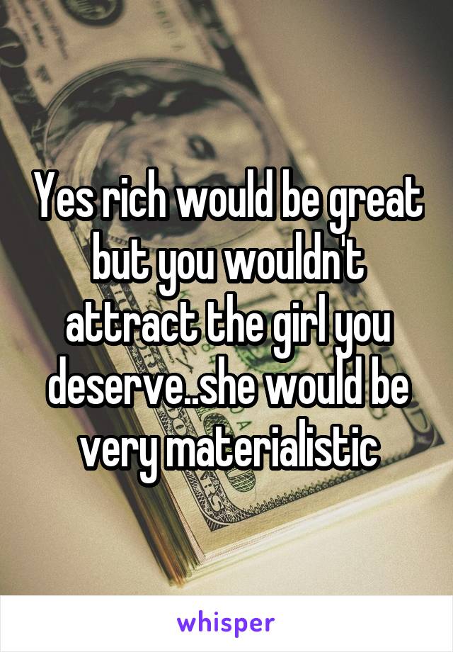 Yes rich would be great but you wouldn't attract the girl you deserve..she would be very materialistic