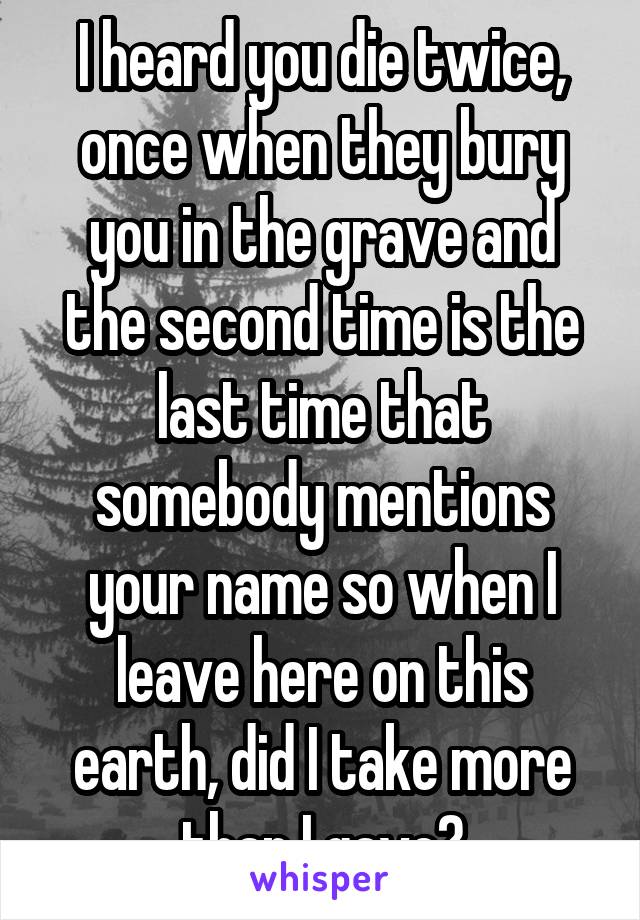 I heard you die twice, once when they bury you in the grave and the second time is the last time that somebody mentions your name so when I leave here on this earth, did I take more than I gave?