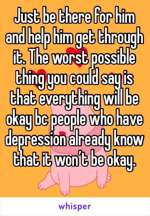 Just be there for him and help him get through it. The worst possible thing you could say is that everything will be okay bc people who have depression already know that it won’t be okay. 