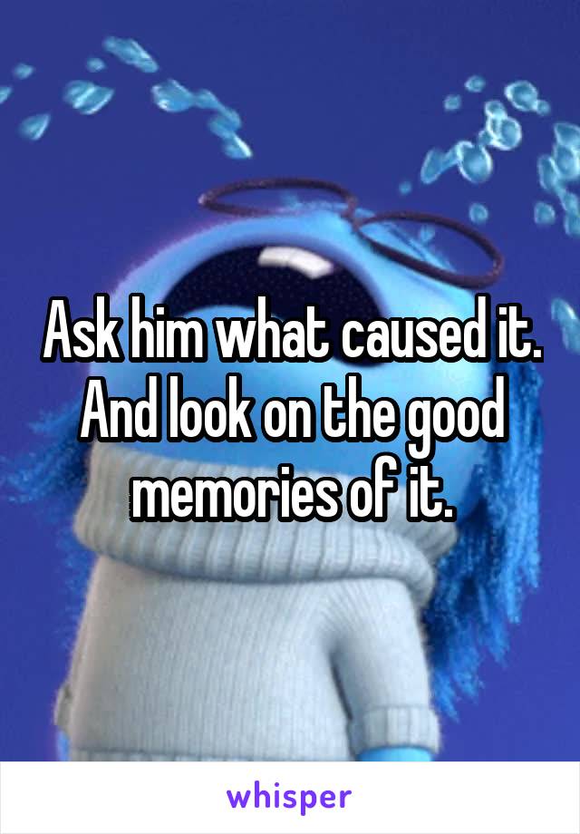 Ask him what caused it.
And look on the good memories of it.